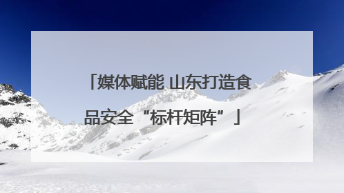 媒体赋能 山东打造食品安全“标杆矩阵”