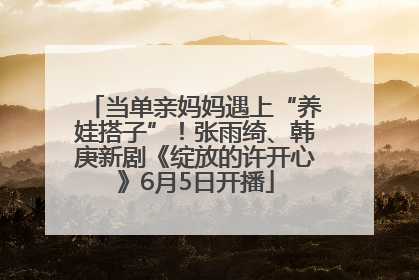 当单亲妈妈遇上“养娃搭子”！张雨绮、韩庚新剧《绽放的许开心》6月5日开播