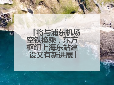 将与浦东机场空铁换乘，东方枢纽上海东站建设又有新进展