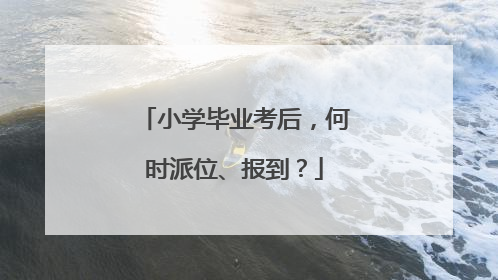 小学毕业考后，何时派位、报到？