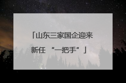 山东三家国企迎来新任 “一把手”