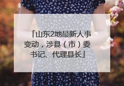 山东2地最新人事变动，涉县（市）委书记、代理县长
