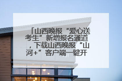 山西晚报“爱心送考生”新增报名通道，下载山西晚报“山河+”客户端一键开启高考爱心护航