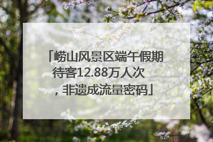 崂山风景区端午假期待客12.88万人次，非遗成流量密码