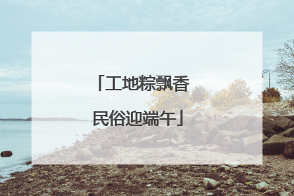工地粽飘香 民俗迎端午