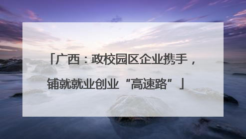 广西：政校园区企业携手，铺就就业创业“高速路”