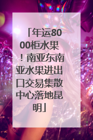 年运8000柜水果！南亚东南亚水果进出口交易集散中心落地昆明