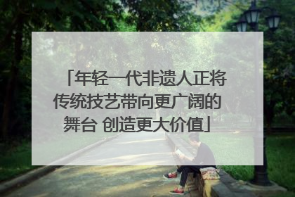 年轻一代非遗人正将传统技艺带向更广阔的舞台 创造更大价值