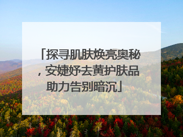 探寻肌肤焕亮奥秘，安婕妤去黄护肤品助力告别暗沉