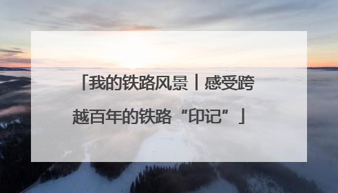 我的铁路风景︱感受跨越百年的铁路“印记”