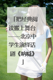 把经典阅读搬上舞台——北京中学生演绎话剧《呐喊》