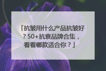 抗皱用什么产品抗皱好？50+抗衰品牌合集，看看哪款适合你？