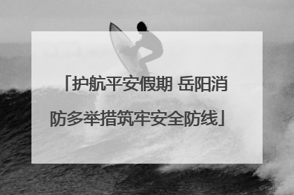 护航平安假期 岳阳消防多举措筑牢安全防线