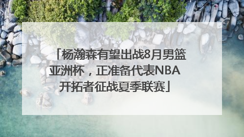 杨瀚森有望出战8月男篮亚洲杯，正准备代表NBA开拓者征战夏季联赛