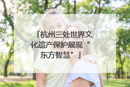 杭州三处世界文化遗产保护展现“东方智慧”