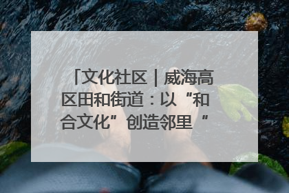 文化社区｜威海高区田和街道：以“和合文化”创造邻里“和合之美”