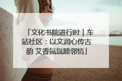 文化书院进行时｜车站社区：以文润心传古韵 艾香氤氲睦邻情