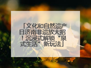 文化和自然遗产日济南非遗放大招！沉浸式解锁“泉式生活”新玩法