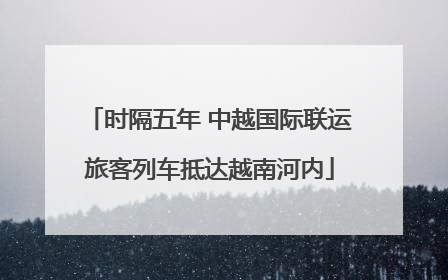 时隔五年 中越国际联运旅客列车抵达越南河内