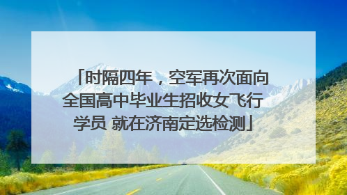 时隔四年，空军再次面向全国高中毕业生招收女飞行学员 就在济南定选检测