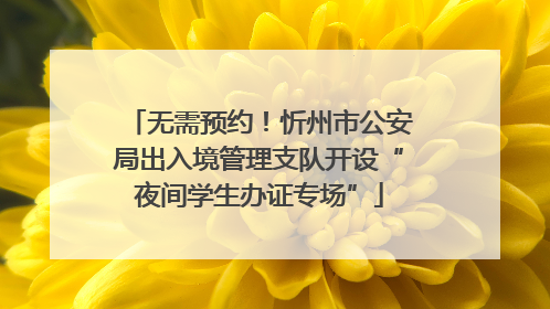 无需预约！忻州市公安局出入境管理支队开设“夜间学生办证专场”