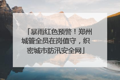 暴雨红色预警！郑州城管全员在岗值守，织密城市防汛安全网