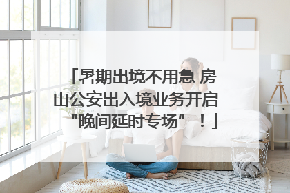暑期出境不用急 房山公安出入境业务开启“晚间延时专场”！