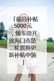 最高补贴5000元，懂车帝开放海口市第二轮置换更新补贴申领