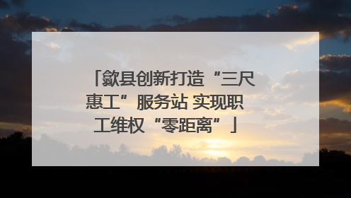歙县创新打造“三尺惠工”服务站 实现职工维权“零距离”