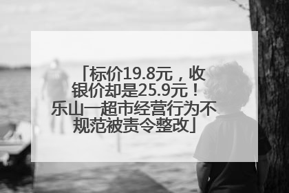 标价19.8元，收银价却是25.9元！乐山一超市经营行为不规范被责令整改
