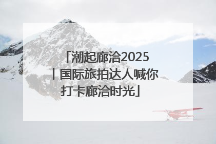 潮起廊洽2025丨国际旅拍达人喊你打卡廊洽时光