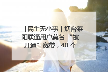民生无小事｜烟台莱阳联通用户莫名 “被开通”宽带，40 个月扣费无人知
