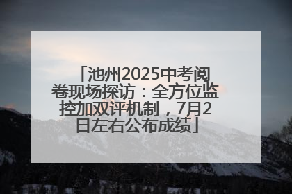 池州2025中考阅卷现场探访：全方位监控加双评机制，7月2日左右公布成绩