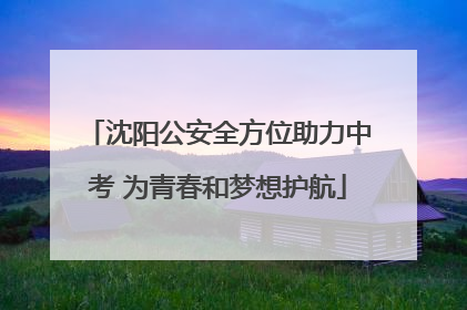 沈阳公安全方位助力中考 为青春和梦想护航