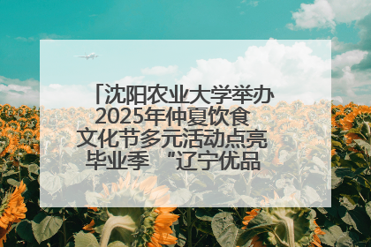 沈阳农业大学举办2025年仲夏饮食文化节多元活动点亮毕业季 “辽宁优品”进校园首站启动