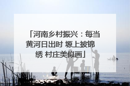 河南乡村振兴：每当黄河日出时 塬上披锦绣 村庄美似画