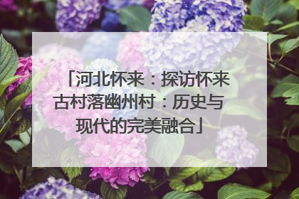 河北怀来：探访怀来古村落幽州村：历史与现代的完美融合