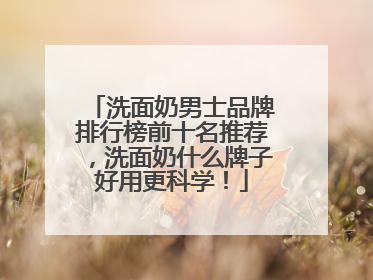 洗面奶男士品牌排行榜前十名推荐，洗面奶什么牌子好用更科学！