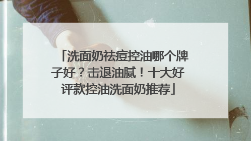 洗面奶祛痘控油哪个牌子好？击退油腻！十大好评款控油洗面奶推荐