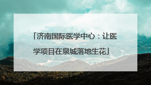济南国际医学中心：让医学项目在泉城落地生花