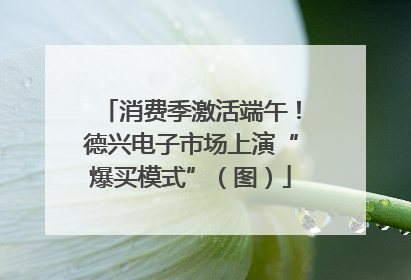 消费季激活端午！德兴电子市场上演“爆买模式”（图）