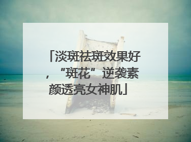 淡斑祛斑效果好，“斑花”逆袭素颜透亮女神肌