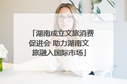 湖南成立文旅消费促进会 助力湖南文旅融入国际市场