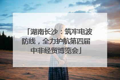 湖南长沙：筑牢电波防线，全力护航第四届中非经贸博览会