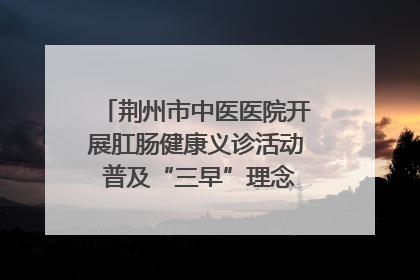 荆州市中医医院开展肛肠健康义诊活动 普及“三早”理念 传递健康生活