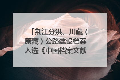 荆江分洪、川藏（康藏）公路建设档案入选《中国档案文献遗产名录》