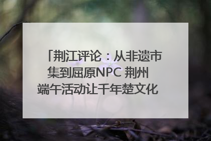 荆江评论：从非遗市集到屈原NPC 荆州端午活动让千年楚文化“破圈”生长