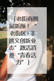 老街商圈展新颜！“老街区+非遗文创新业态”激活消费“青春活力”