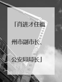 肖进才任福州市副市长、公安局局长