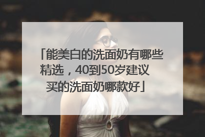能美白的洗面奶有哪些精选，40到50岁建议买的洗面奶哪款好